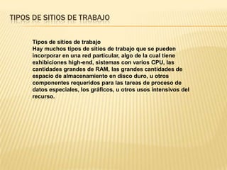 TIPOS DE SITIOS DE TRABAJO
Tipos de sitios de trabajo
Hay muchos tipos de sitios de trabajo que se pueden
incorporar en una red particular, algo de la cual tiene
exhibiciones high-end, sistemas con varios CPU, las
cantidades grandes de RAM, las grandes cantidades de
espacio de almacenamiento en disco duro, u otros
componentes requeridos para las tareas de proceso de
datos especiales, los gráficos, u otros usos intensivos del
recurso.
 