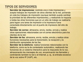TIPOS DE SERVIDORES
Servidor de impresiones: controla una o más impresoras y
acepta trabajos de impresión de otros clientes de la red, poniendo
en cola los trabajos de impresión (aunque también puede cambiar
la prioridad de las diferentes impresiones), y realizando la mayoría
o todas las otras funciones que en un sitio de trabajo se realizaría
para lograr una tarea de impresión si la impresora fuera
conectada directamente con el puerto de impresora del sitio de
trabajo.
Servidor de correo: almacena, envía, recibe, enruta y realiza
otras operaciones relacionadas con el correo electrónico para los
clientes de la red.
Servidor de fax: almacena, envía, recibe, enruta y realiza otras
funciones necesarias para la transmisión, la recepción y la
distribución apropiadas de los fax.
Servidor de la telefonía: realiza funciones relacionadas con la
telefonía, como es la de contestador automático, realizando las
funciones de un sistema interactivo para la respuesta de la voz,
almacenando los mensajes de voz, encaminando las llamadas y
controlando también la red o el Internet, p. ej., la entrada excesiva
de la voz sobre IP (VoIP), etc.
 