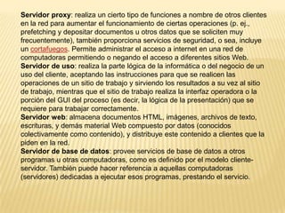 Servidor proxy: realiza un cierto tipo de funciones a nombre de otros clientes
en la red para aumentar el funcionamiento de ciertas operaciones (p. ej.,
prefetching y depositar documentos u otros datos que se soliciten muy
frecuentemente), también proporciona servicios de seguridad, o sea, incluye
un cortafuegos. Permite administrar el acceso a internet en una red de
computadoras permitiendo o negando el acceso a diferentes sitios Web.
Servidor de uso: realiza la parte lógica de la informática o del negocio de un
uso del cliente, aceptando las instrucciones para que se realicen las
operaciones de un sitio de trabajo y sirviendo los resultados a su vez al sitio
de trabajo, mientras que el sitio de trabajo realiza la interfaz operadora o la
porción del GUI del proceso (es decir, la lógica de la presentación) que se
requiere para trabajar correctamente.
Servidor web: almacena documentos HTML, imágenes, archivos de texto,
escrituras, y demás material Web compuesto por datos (conocidos
colectivamente como contenido), y distribuye este contenido a clientes que la
piden en la red.
Servidor de base de datos: provee servicios de base de datos a otros
programas u otras computadoras, como es definido por el modelo cliente-
servidor. También puede hacer referencia a aquellas computadoras
(servidores) dedicadas a ejecutar esos programas, prestando el servicio.
 