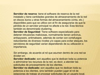 Servidor de reserva: tiene el software de reserva de la red
instalado y tiene cantidades grandes de almacenamiento de la red
en discos duros u otras formas del almacenamiento (cinta, etc.)
disponibles para que se utilice con el fin de asegurarse de que la
pérdida de un servidor principal no afecte a la red. Esta técnica
también es denominada clustering.
Servidor de Seguridad: Tiene software especializado para
detener intrusiones maliciosas, normalmente tienen antivirus,
antispyware, antimalware, además de contar con cortafuegos
redundantes de diversos niveles y/o capas para evitar ataques, los
servidores de seguridad varían dependiendo de su utilización e
importancia.
Sin embargo, de acuerdo al rol que asumen dentro de una red se
dividen en:
Servidor dedicado: son aquellos que le dedican toda su potencia
a administrar los recursos de la red, es decir, a atender las
solicitudes de procesamiento de los clientes.
Servidor no dedicado: son aquellos que no dedican toda su
potencia a los clientes, sino también pueden jugar el rol de
estaciones de trabajo al procesar solicitudes de un usuario local.
 