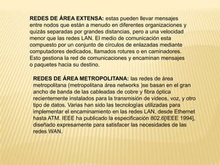 REDES DE ÁREA EXTENSA: estas pueden llevar mensajes
entre nodos que están a menudo en diferentes organizaciones y
quizás separadas por grandes distancias, pero a una velocidad
menor que las redes LAN. El medio de comunicación esta
compuesto por un conjunto de círculos de enlazadas mediante
computadores dedicados, llamados rotures o en caminadores.
Esto gestiona la red de comunicaciones y encaminan mensajes
o paquetes hacia su destino.
REDES DE ÁREA METROPOLITANA: las redes de área
metropolitana (metropolitana área networks )se basan en el gran
ancho de banda de las cableadas de cobre y fibra óptica
recientemente instalados para la transmisión de videos, voz, y otro
tipo de datos. Varias han sido las tecnologías utilizadas para
implementar el encaminamiento en las redes LAN, desde Ethernet
hasta ATM. IEEE ha publicado la especificación 802.6[IEEE 1994],
diseñado expresamente para satisfacer las necesidades de las
redes WAN.
 