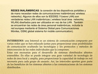 REDES INALÁMBRICAS: la conexión de los dispositivos portátiles y
de mano necesitan redes de comunicaciones inalámbricas( wireless
networks). Algunos de ellos son la IEEE802.11(wave LAN) son
verdaderas redes LAN inalámbricas ( wireless local área networks;
WLAN) diseñados para ser utilizados en vez de los LAN . También
se encuentran las redes de área personal inalámbricas, incluida la
red europea mediante el Sistema Global para Comunicaciones
Móviles, GSM( global sistema for mobile communication).
INTERREDES: una Interred es un sistema de comunicación compuesto por
varias redes que se han enlazado juntas para proporcionar unas posibilidades
de comunicación ocultando las tecnologías y los protocolos y métodos de
interconexión de las redes individuales que la componen.
Estas son necesarias para el desarrollo de sistemas distribuidos abiertos
extensibles. En ellas se puede integrar una gran variedad de tecnología de
redes de área local y amplia, para proporcionar la capacidad de trabajo en red
necesaria para cada grupo de usuario. Así, las intercedes aportan gran parte
de los beneficios de los sistemas abiertos a las comunicaciones de los sistemas
distribuidos.
 