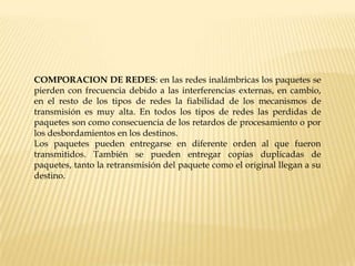 COMPORACION DE REDES: en las redes inalámbricas los paquetes se
pierden con frecuencia debido a las interferencias externas, en cambio,
en el resto de los tipos de redes la fiabilidad de los mecanismos de
transmisión es muy alta. En todos los tipos de redes las perdidas de
paquetes son como consecuencia de los retardos de procesamiento o por
los desbordamientos en los destinos.
Los paquetes pueden entregarse en diferente orden al que fueron
transmitidos. También se pueden entregar copias duplicadas de
paquetes, tanto la retransmisión del paquete como el original llegan a su
destino.
 