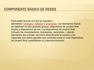 COMPONENTE BÁSICO DE REDES
Para poder formar una red se requieren
elementos: hardware, software y protocolos. Los elementos físicos
se clasifican en dos grandes grupos: dispositivos de usuario final
(hosts) y dispositivos de red. Los dispositivos de usuario final
incluyen los computadores, impresoras, escáneres, y demás
elementos que brindan servicios directamente al usuario y los
segundos son todos aquellos que conectan entre sí a los dispositivos
de usuario final, posibilitando su intercomunicación.
 