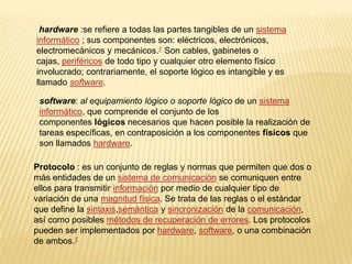 hardware :se refiere a todas las partes tangibles de un sistema
informático ; sus componentes son: eléctricos, electrónicos,
electromecánicos y mecánicos.1 Son cables, gabinetes o
cajas, periféricos de todo tipo y cualquier otro elemento físico
involucrado; contrariamente, el soporte lógico es intangible y es
llamado software.
software: al equipamiento lógico o soporte lógico de un sistema
informático, que comprende el conjunto de los
componentes lógicos necesarios que hacen posible la realización de
tareas específicas, en contraposición a los componentes físicos que
son llamados hardware.
Protocolo : es un conjunto de reglas y normas que permiten que dos o
más entidades de un sistema de comunicación se comuniquen entre
ellos para transmitir información por medio de cualquier tipo de
variación de una magnitud física. Se trata de las reglas o el estándar
que define la sintaxis,semántica y sincronización de la comunicación,
así como posibles métodos de recuperación de errores. Los protocolos
pueden ser implementados por hardware, software, o una combinación
de ambos.1
 