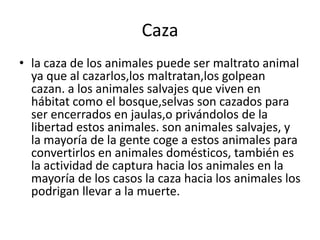 Caza
• la caza de los animales puede ser maltrato animal
ya que al cazarlos,los maltratan,los golpean
cazan. a los animales salvajes que viven en
hábitat como el bosque,selvas son cazados para
ser encerrados en jaulas,o privándolos de la
libertad estos animales. son animales salvajes, y
la mayoría de la gente coge a estos animales para
convertirlos en animales domésticos, también es
la actividad de captura hacia los animales en la
mayoría de los casos la caza hacia los animales los
podrigan llevar a la muerte.
 
