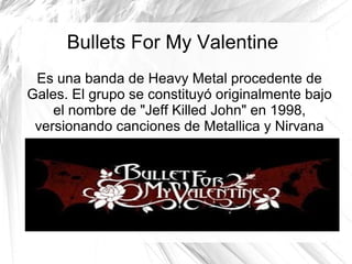 Bullets For My Valentine
Es una banda de Heavy Metal procedente de
Gales. El grupo se constituyó originalmente bajo
el nombre de "Jeff Killed John" en 1998,
versionando canciones de Metallica y Nirvana
 