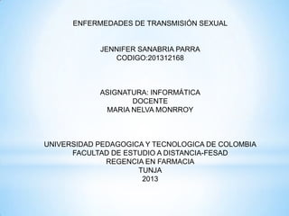 ENFERMEDADES DE TRANSMISIÓN SEXUAL
JENNIFER SANABRIA PARRA
CODIGO:201312168
ASIGNATURA: INFORMÁTICA
DOCENTE
MARIA NELVA MONRROY
UNIVERSIDAD PEDAGOGICA Y TECNOLOGICA DE COLOMBIA
FACULTAD DE ESTUDIO A DISTANCIA-FESAD
REGENCIA EN FARMACIA
TUNJA
2013
 
