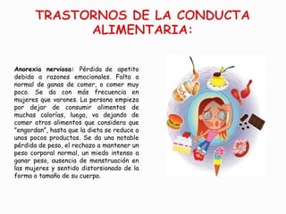 Anorexia nerviosa: Pérdida de apetito
debido a razones emocionales. Falta a
normal de ganas de comer, o comer muy
poco. Se da con más frecuencia en
mujeres que varones. La persona empieza
por dejar de consumir alimentos de
muchas calorías, luego, va dejando de
comer otros alimentos que considera que
"engordan”, hasta que la dieta se reduce a
unos pocos productos. Se da una notable
pérdida de peso, el rechazo a mantener un
peso corporal normal, un miedo intenso a
ganar peso, ausencia de menstruación en
las mujeres y sentido distorsionado de la
forma o tamaño de su cuerpo.
 