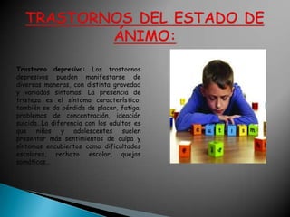 Trastorno depresivo: Los trastornos
depresivos pueden manifestarse de
diversas maneras, con distinta gravedad
y variados síntomas. La presencia de
tristeza es el síntoma característico,
también se da pérdida de placer, fatiga,
problemas de concentración, ideación
suicida…La diferencia con los adultos es
que niños y adolescentes suelen
presentar más sentimientos de culpa y
síntomas encubiertos como dificultades
escolares, rechazo escolar, quejas
somáticas…
 