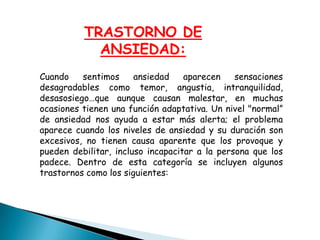 TRASTORNO DE
ANSIEDAD:
Cuando sentimos ansiedad aparecen sensaciones
desagradables como temor, angustia, intranquilidad,
desasosiego…que aunque causan malestar, en muchas
ocasiones tienen una función adaptativa. Un nivel "normal”
de ansiedad nos ayuda a estar más alerta; el problema
aparece cuando los niveles de ansiedad y su duración son
excesivos, no tienen causa aparente que los provoque y
pueden debilitar, incluso incapacitar a la persona que los
padece. Dentro de esta categoría se incluyen algunos
trastornos como los siguientes:
 