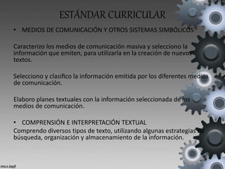 ESTÁNDAR CURRICULAR
• MEDIOS DE COMUNICACIÓN Y OTROS SISTEMAS SIMBÓLICOS
Caracterizo los medios de comunicación masiva y selecciono la
información que emiten, para utilizarla en la creación de nuevos
textos.
Selecciono y clasiﬁco la información emitida por los diferentes medios
de comunicación.
Elaboro planes textuales con la información seleccionada de los
medios de comunicación.
• COMPRENSIÓN E INTERPRETACIÓN TEXTUAL
Comprendo diversos tipos de texto, utilizando algunas estrategias de
búsqueda, organización y almacenamiento de la información.
 