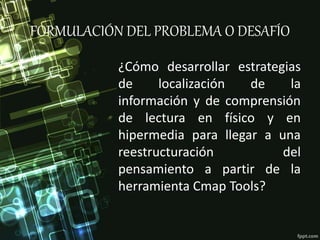 FORMULACIÓN DEL PROBLEMA O DESAFÍO
¿Cómo desarrollar estrategias
de localización de la
información y de comprensión
de lectura en físico y en
hipermedia para llegar a una
reestructuración del
pensamiento a partir de la
herramienta Cmap Tools?
 