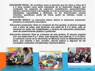 EDUCACIÓN INICIAL: Se considera como la atención que las niñas y niños de 0
a 6 años reciben como parte importante de su desarrollo integral, que
contempla los aspectos de cognición, socialización, psicomotricidad,
afectiva, sensorio motriz y de lenguaje, la cual se preocupa por fomentar sus
habilidades, capacidades y destrezas, en los denominados centros
infantiles, guarderías, jardín de niños, jardín de infantes, kínder o
parvularios.
EDUCACIÓN BÁSICA: La educación básica abarca la educación preescolar,
primaria y la educación secundaria.
-Educación preescolar: Esta se compone de tres grados, el alumno ingresa
con 3 años de edad, sale teniendo una edad de 5 ó 6 años, este es
nacional en todas las modalidades y centros de educación preescolar,
sean de sostenimiento público o particular
-Educación primaria: Esta se compone de seis grados. El alumno ingresa
con una edad entre 6 y 7 años, sale teniendo una edad de 11 ó 12 años.
La primaria (como se le denomina en México) inicia la Alfabetización es
decir, que enseña a leer, escribir, cálculo básico y algunos de los
conceptos culturales considerados imprescindibles.
 