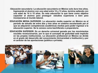 -Educación secundaria: La educación secundaria en México solo dura tres años.
Ingresando el alumno con una edad entre 12 y 13 años, termina saliendo con
una edad de 14 ó 15 años. Es esta educación la que tiene como objetivo
capacitar al alumno para proseguir estudios superiores o bien para
incorporarse al mundo laboral.
EDUCACIÓN MEDIA SUPERIOR: La educación media superior en México es el
período de estudio de entre dos y tres años en sistema escolarizado por el
que se adquieren competencias académicas medias para poder ingresar a la
educación superior. Se le conoce como bachillerato o preparatoria.
EDUCACIÓN SUPERIOR: Es un derecho universal ganado por los movimientos
sociales revolucionarios, por lo que el concepto de gratuidad está implícito
en las propias instituciones. La educación profesional en México se divide
en el grado del desarrollo del conocimiento (Universidad o Institución) y por
el carácter de las aportaciones (pública o privada).
 