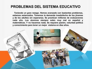 PROBLEMAS DEL SISTEMA EDUCATIVO
Teniendo un gran rezago. Hemos avanzado con bastantes problemas,
estamos estancados. Tenemos la demanda insatisfecha de los jóvenes
y de los adultos sin esperanza. Se practican millones de evaluaciones
cada año. Los alumnos siempre salen muy mal en español y
matemáticas. Y no hacemos nada. Se requiere pasión, voluntad política
y conocimiento para tener un mejor sistema en diez años.
 