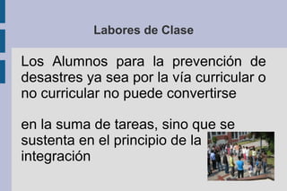 Los Alumnos para la prevención de
desastres ya sea por la vía curricular o
no curricular no puede convertirse
en la suma de tareas, sino que se
sustenta en el principio de la
integración
Labores de Clase
 