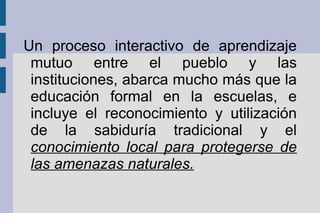 Un proceso interactivo de aprendizaje
mutuo entre el pueblo y las
instituciones, abarca mucho más que la
educación formal en la escuelas, e
incluye el reconocimiento y utilización
de la sabiduría tradicional y el
conocimiento local para protegerse de
las amenazas naturales.
 