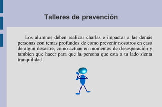 Talleres de prevención
Los alumnos deben realizar charlas e impactar a las demás
personas con temas profundos de como prevenir nosotros en caso
de algun desastre, como actuar en momentos de desesperación y
tambien que hacer para que la persona que esta a tu lado sienta
tranquilidad.
 