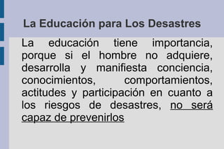 La Educación para Los Desastres
La educación tiene importancia,
porque si el hombre no adquiere,
desarrolla y manifiesta conciencia,
conocimientos, comportamientos,
actitudes y participación en cuanto a
los riesgos de desastres, no será
capaz de prevenirlos
 