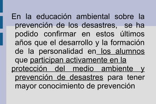 En la educación ambiental sobre la
prevención de los desastres, se ha
podido confirmar en estos últimos
años que el desarrollo y la formación
de la personalidad en los alumnos
que participan activamente en la
protección del medio ambiente y
prevención de desastres para tener
mayor conocimiento de prevención
 