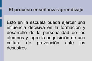 El proceso enseñanza-aprendizaje
Esto en la escuela pueda ejercer una
influencia decisiva en la formación y
desarrollo de la personalidad de los
alumnos y logre la adquisición de una
cultura de prevención ante los
desastres
 