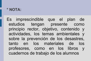 Es imprescindible que el plan de
estudios tengan presente como
principio rector, objetivo, contenido y
actividades, los temas ambientales y
sobre la prevención de los desastres,
tanto en los materiales de los
profesores, como en los libros y
cuadernos de trabajo de los alumnos
° NOTA:
 
