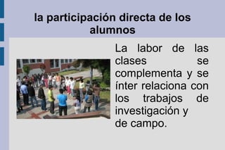 la participación directa de los
alumnos
La labor de las
clases se
complementa y se
ínter relaciona con
los trabajos de
investigación y
de campo.
 