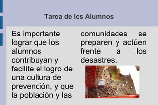 Tarea de los Alumnos
Es importante
lograr que los
alumnos
contribuyan y
facilite el logro de
una cultura de
prevención, y que
la población y las
comunidades se
preparen y actúen
frente a los
desastres.
 