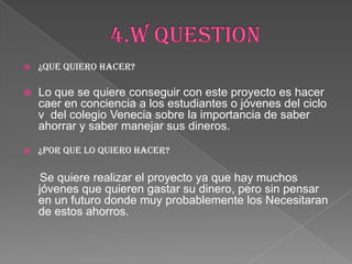  ¿QUE QUIERO HACER?
 Lo que se quiere conseguir con este proyecto es hacer
caer en conciencia a los estudiantes o jóvenes del ciclo
v del colegio Venecia sobre la importancia de saber
ahorrar y saber manejar sus dineros.
 ¿POR QUE LO QUIERO HACER?
Se quiere realizar el proyecto ya que hay muchos
jóvenes que quieren gastar su dinero, pero sin pensar
en un futuro donde muy probablemente los Necesitaran
de estos ahorros.
 