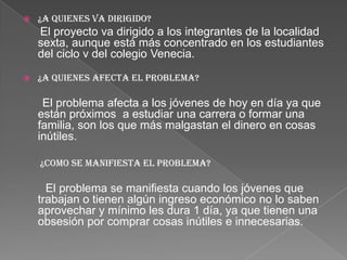  ¿A QUIENES VA DIRIGIDO?
El proyecto va dirigido a los integrantes de la localidad
sexta, aunque está más concentrado en los estudiantes
del ciclo v del colegio Venecia.
 ¿A QUIENES AFECTA EL PROBLEMA?
El problema afecta a los jóvenes de hoy en día ya que
están próximos a estudiar una carrera o formar una
familia, son los que más malgastan el dinero en cosas
inútiles.
¿COMO SE MANIFIESTA EL PROBLEMA?
El problema se manifiesta cuando los jóvenes que
trabajan o tienen algún ingreso económico no lo saben
aprovechar y mínimo les dura 1 día, ya que tienen una
obsesión por comprar cosas inútiles e innecesarias.
 