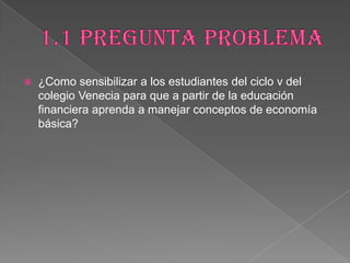  ¿Como sensibilizar a los estudiantes del ciclo v del
colegio Venecia para que a partir de la educación
financiera aprenda a manejar conceptos de economía
básica?
 