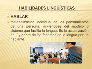 HABILIDADES LINGÜÍSTICAS
 HABLAR
 materialización individual de los pensamientos
de una persona, sirviéndose del modelo o
sistema que facilita la lengua. Es la actualización
aquí y ahora de los fonemas de la lengua por un
hablante.
 