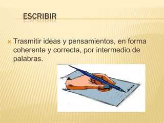 ESCRIBIR
 Trasmitir ideas y pensamientos, en forma
coherente y correcta, por intermedio de
palabras.
 