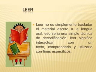 LEER
 Leer no es simplemente trasladar
el material escrito a la lengua
oral, eso seria una simple técnica
de decodificación, leer significa
interactuar con un
texto, comprenderlo y utilizarlo
con fines específicos.
 