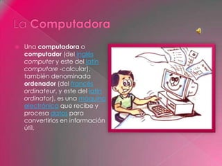  Una computadora o
computador (del inglés
computer y este del latín
computare -calcular),
también denominada
ordenador (del francés
ordinateur, y este del latín
ordinator), es una máquina
electrónica que recibe y
procesa datos para
convertirlos en información
útil.
 