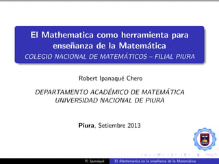 El Mathematica como herramienta para
ense˜nanza de la Matem´atica
COLEGIO NACIONAL DE MATEM´ATICOS – FILIAL PIURA
Robert Ipanaqu´e Chero
DEPARTAMENTO ACAD´EMICO DE MATEM´ATICA
UNIVERSIDAD NACIONAL DE PIURA
Piura, Setiembre 2013
R. Ipanaqu´e El Mathematica en la ense˜nanza de la Matem´atica
 