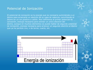 Potencial de Ionización
El potencial de ionización es la energía que es necesaria suministrale a un
átomo para arrancarle un electrón de su capa de valencia, convirtiendo el
átomo en un ion positivo o catión. Nos ceñiremos al primer potencial de
ionización, energía necesaria para extraer un único electrón del
átomo, aunque en muchos elementos se puede hablar de segundo potencial
de ionización, energía necesaria para arrancar un segundo electrón al átomo
que ya ha perdido uno, o de tercer, cuarto, etc.

 