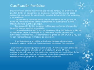 Clasificación Periódica
De acuerdo con el tipo de subnivel que ha sido llenado, los elementos se
pueden dividir en categorías: los elementos representativos, los gases
nobles, los elementos de transición (o metales de transición), los lantánidos
y los actínidos.
Los elementos representativos son los elementos de los grupos 1A
hasta 7A, todos los cuales tienen incompletos los subniveles s ó p del
máximo número cuántico principal.
Con excepción del He, los gases nobles que conforman el grupo 8A
tienen el mismo subnivel p completo.
Los metales de transición son los elementos 1B y del 3B hasta el 8B, los
cuales tienen capas d incompletas, o fácilmente forman cationes con
subniveles d incompletos. Los elementos del grupo 2B son Zn, Cd, y Hg, que
no son representativos ni metales de transición.

A los lantánidos y actínidos se les llama también elementos de
transición interna del bloque f porque tienen subniveles f incompletos.
Si analizamos las configuraciones del grupo 1A vemos que son similares:
todos tienen el último electrón en un orbital s. El grupo 2A tiene
configuración ns2 para los dos electrones más externos. La similitud de las
configuraciones electrónicas externas es lo que hace parecidos a los
elementos de un grupo en su comportamiento químico.

 