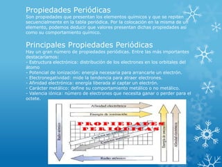 Propiedades Periódicas

Son propiedades que presentan los elementos químicos y que se repiten
secuencialmente en la tabla periódica. Por la colocación en la misma de un
elemento, podemos deducir que valores presentan dichas propiedades así
como su comportamiento químico.

Principales Propiedades Periódicas

Hay un gran número de propiedades periódicas. Entre las más importantes
destacaríamos:
- Estructura electrónica: distribución de los electrones en los orbitales del
átomo
- Potencial de ionización: energía necesaria para arrancarle un electrón.
- Electronegatividad: mide la tendencia para atraer electrones.
- Afinidad electrónica: energía liberada al captar un electrón.
- Carácter metálico: define su comportamiento metálico o no metálico.
- Valencia iónica: número de electrones que necesita ganar o perder para el
octete.

 