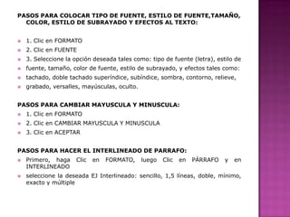 PASOS PARA COLOCAR TIPO DE FUENTE, ESTILO DE FUENTE,TAMAÑO,
COLOR, ESTILO DE SUBRAYADO Y EFECTOS AL TEXTO:


1. Clic en FORMATO



2. Clic en FUENTE



3. Seleccione la opción deseada tales como: tipo de fuente (letra), estilo de



fuente, tamaño, color de fuente, estilo de subrayado, y efectos tales como:



tachado, doble tachado superíndice, subíndice, sombra, contorno, relieve,



grabado, versalles, mayúsculas, oculto.

PASOS PARA CAMBIAR MAYUSCULA Y MINUSCULA:


1. Clic en FORMATO



2. Clic en CAMBIAR MAYUSCULA Y MINUSCULA



3. Clic en ACEPTAR

PASOS PARA HACER EL INTERLINEADO DE PARRAFO:




Primero, haga
INTERLINEADO

Clic

en

FORMATO,

luego

Clic

en

PÁRRAFO

y

en

seleccione la deseada EJ Interlineado: sencillo, 1,5 líneas, doble, mínimo,
exacto y múltiple

 