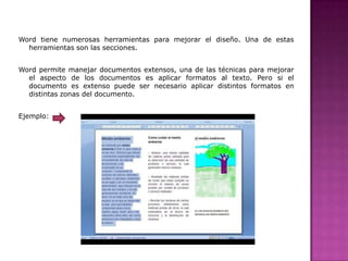 Word tiene numerosas herramientas para mejorar el diseño. Una de estas
herramientas son las secciones.
Word permite manejar documentos extensos, una de las técnicas para mejorar
el aspecto de los documentos es aplicar formatos al texto. Pero si el
documento es extenso puede ser necesario aplicar distintos formatos en
distintas zonas del documento.
Ejemplo:

 