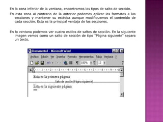 En la zona inferior de la ventana, encontramos los tipos de salto de sección.
En esta zona al contrario de la anterior podemos aplicar los formatos a las
secciones y mantener su estética aunque modifiquemos el contenido de
cada sección. Esta es la principal ventaja de las secciones.

En la ventana podemos ver cuatro estilos de saltos de sección. En la siguiente
imagen vemos como un salto de sección de tipo "Página siguiente" separa
un texto.

 