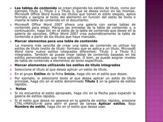 














Las tablas de contenido se crean eligiendo los estilos de título, como por
ejemplo Título 1, Título 2 y Título 3, que se desea incluir en las mismas.
Microsoft Office Word busca los títulos que tienen el estilo elegido, aplica
formato y sangría al texto del elemento en función del estilo de texto e
inserta la tabla de contenido en el documento.
Microsoft Office Word 2007 ofrece una galería con varias tablas de
contenido para elegir. Marque las entradas de la tabla de contenido y, a
continuación, haga clic en el estilo de la tabla de contenido que desee en la
galería de opciones. Office Word 2007 crea automáticamente la tabla de
contenido a partir de los títulos que haya marcado.
Marcar elementos para una tabla de contenido
La manera más sencilla de crear una tabla de contenido es utilizar los
estilos de título (estilo de título: formato que se aplica a un título. Microsoft
Word tiene nueve estilos integrados diferentes: Título 1 a Título 9.)
integrados. También se puede crear tablas de contenido basadas en los
estilos personalizados que haya aplicado. O bien, se puede asignar niveles
de tabla de contenido a elementos de texto específicos.
Marcar elementos utilizando los estilos de título integrados
Seleccione el título al que desea aplicar un estilo de título.
En el grupo Estilos de la ficha Inicio, haga clic en el estilo que desee.
Por ejemplo, si seleccionó texto al que desea aplicar un estilo de título
principal, haga clic en el estilo denominado Título 1 en la galería de estilos
rápidos.
Notas
Si no encuentra el estilo apropiado, haga clic en la flecha para expandir la
galería de estilos rápidos.
Si el estilo que desea no aparece en la galería de estilos rápidos, presione
CTRL+MAYÚS+W para abrir el panel de tareas Aplicar estilos. Bajo
Nombre de estilo, haga clic en el estilo que desea usar.

 