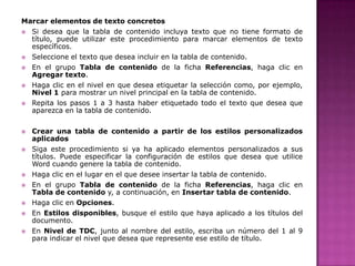 Marcar elementos de texto concretos





















Si desea que la tabla de contenido incluya texto que no tiene formato de
título, puede utilizar este procedimiento para marcar elementos de texto
específicos.
Seleccione el texto que desea incluir en la tabla de contenido.
En el grupo Tabla de contenido de la ficha Referencias, haga clic en
Agregar texto.
Haga clic en el nivel en que desea etiquetar la selección como, por ejemplo,
Nivel 1 para mostrar un nivel principal en la tabla de contenido.
Repita los pasos 1 a 3 hasta haber etiquetado todo el texto que desea que
aparezca en la tabla de contenido.
Crear una tabla de contenido a partir de los estilos personalizados
aplicados
Siga este procedimiento si ya ha aplicado elementos personalizados a sus
títulos. Puede especificar la configuración de estilos que desea que utilice
Word cuando genere la tabla de contenido.

Haga clic en el lugar en el que desee insertar la tabla de contenido.
En el grupo Tabla de contenido de la ficha Referencias, haga clic en
Tabla de contenido y, a continuación, en Insertar tabla de contenido.
Haga clic en Opciones.
En Estilos disponibles, busque el estilo que haya aplicado a los títulos del
documento.
En Nivel de TDC, junto al nombre del estilo, escriba un número del 1 al 9
para indicar el nivel que desea que represente ese estilo de título.

 