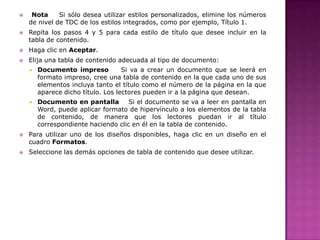 



Nota
Si sólo desea utilizar estilos personalizados, elimine los números
de nivel de TDC de los estilos integrados, como por ejemplo, Título 1.
Repita los pasos 4 y 5 para cada estilo de título que desee incluir en la
tabla de contenido.



Haga clic en Aceptar.



Elija una tabla de contenido adecuada al tipo de documento:








Documento impreso
Si va a crear un documento que se leerá en
formato impreso, cree una tabla de contenido en la que cada uno de sus
elementos incluya tanto el título como el número de la página en la que
aparece dicho título. Los lectores pueden ir a la página que desean.
Documento en pantalla
Si el documento se va a leer en pantalla en
Word, puede aplicar formato de hipervínculo a los elementos de la tabla
de contenido, de manera que los lectores puedan ir al título
correspondiente haciendo clic en él en la tabla de contenido.

Para utilizar uno de los diseños disponibles, haga clic en un diseño en el
cuadro Formatos.
Seleccione las demás opciones de tabla de contenido que desee utilizar.

 