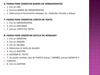 6. PASOS PARA INSERTAR BARRA DE HERRAMIENTAS


1. Clic en VER



2. Ilumine BARRA DE HERRAMIENTAS



3. Seleccione la herramienta deseada. Ej.: Estándar, formato y dibujo.

7. PASOS PARA INSERTAR LÍMITE DE TEXTO


1. Clic en HERRAMIENTAS



2. Clic en OPCIONES



3. Activar LIMITE DE TEXTO

8. PASOS PARA INSERTAR ESTILO DE WORDART


1. Clic en INSERTAR



2. Clic en IMAGEN



3. Clic en WordArt



4. Seleccione el estilo de WordArt



5. Clic en ACEPTAR



6. ESCRIBA EL TEXTO



7. Se puede cambiar, tipo de FUENTE (letra), TAMAÑO, activar NEGRITA Y



CURSIVA.



8. Clic en ACEPTAR

 