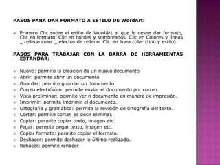 PASOS PARA DAR FORMATO A ESTILO DE WordArt:


Primero Clic sobre el estilo de WordArt al que le desee dar formato,
Clic en formato, Clic en bordes y sombreados. Clic en Colores y líneas
_ relleno color _ efectos de relleno, Clic en línea color (tipo y estilo).

PASOS PARA TRABAJAR CON LA BARRA DE HERRAMIENTAS
ESTANDAR:














Nuevo: permite la creación de un nuevo documento
Abrir: permite abrir un documento
Guardar: permite guardar un documento
Correo electrónico: permite enviar el documento por correo.
Vista preliminar: permite ver n documento en manera de impresión.
Imprimir: permite imprimir el documento.
Ortografía y gramática: permite la revisión de ortografía del texto.
Cortar: permite cortar, es decir eliminar.
Copiar: permite copiar texto, imagen etc.
Pegar: permite pegar texto, imagen etc.
Copiar formato: permite copiar el formato.
Deshacer: permite deshacer lo último realizado.
Rehacer: permite rehacer

 