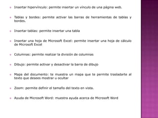 

Insertar hipervínculo: permite insertar un vínculo de una página web.



Tablas y bordes: permite activar las barras de herramientas de tablas y
bordes.



Insertar tablas: permite insertar una tabla



Insertar una hoja de Microsoft Excel: permite insertar una hoja de cálculo
de Microsoft Excel



Columnas: permite realizar la división de columnas



Dibujo: permite activar y desactivar la barra de dibujo



Mapa del documento: te muestra un mapa que te permite trasladarte al
texto que desees mostrar u ocultar



Zoom: permite definir el tamaño del texto en vista.



Ayuda de Microsoft Word: muestra ayuda acerca de Microsoft Word

 