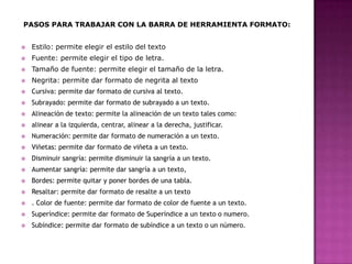 PASOS PARA TRABAJAR CON LA BARRA DE HERRAMIENTA FORMATO:


Estilo: permite elegir el estilo del texto



Fuente: permite elegir el tipo de letra.



Tamaño de fuente: permite elegir el tamaño de la letra.



Negrita: permite dar formato de negrita al texto



Cursiva: permite dar formato de cursiva al texto.



Subrayado: permite dar formato de subrayado a un texto.



Alineación de texto: permite la alineación de un texto tales como:



alinear a la izquierda, centrar, alinear a la derecha, justificar.



Numeración: permite dar formato de numeración a un texto.



Viñetas: permite dar formato de viñeta a un texto.



Disminuir sangría: permite disminuir la sangría a un texto.



Aumentar sangría: permite dar sangría a un texto,



Bordes: permite quitar y poner bordes de una tabla.



Resaltar: permite dar formato de resalte a un texto



. Color de fuente: permite dar formato de color de fuente a un texto.



Superíndice: permite dar formato de Superíndice a un texto o numero.



Subíndice: permite dar formato de subíndice a un texto o un número.

 